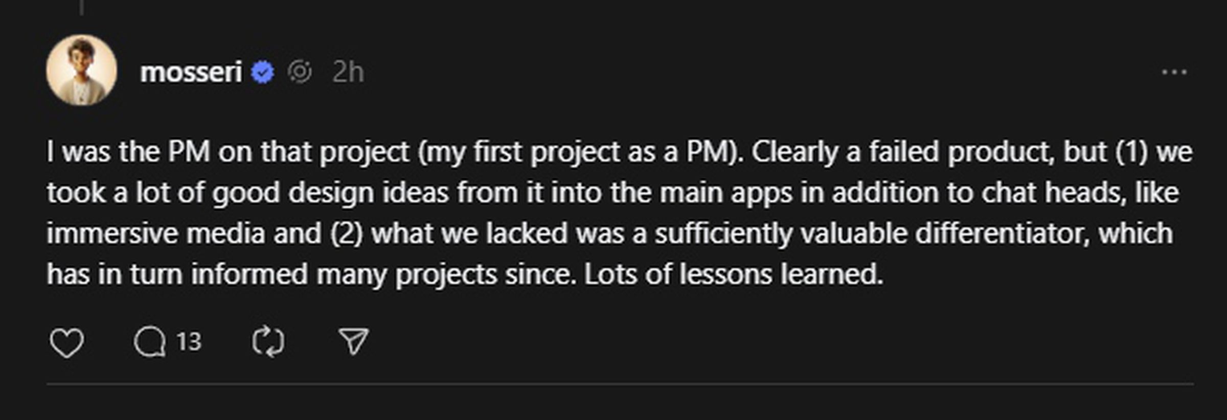 I was the PM on that project (my first project as a PM). Clearly a failed product, but (1) we took a lot of good design ideas from it into the main apps in addition to chat heads, like immersive media and (2) what we lacked was a sufficiently valuable differentiator, which has in turn informed many projects since. Lots of lessons learned. 